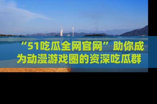 “51吃瓜全网官网”助你成为动漫游戏圈的资深吃瓜群众!