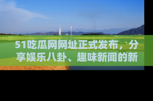 51吃瓜网网址正式发布,分享娱乐八卦、趣味新闻的新平台