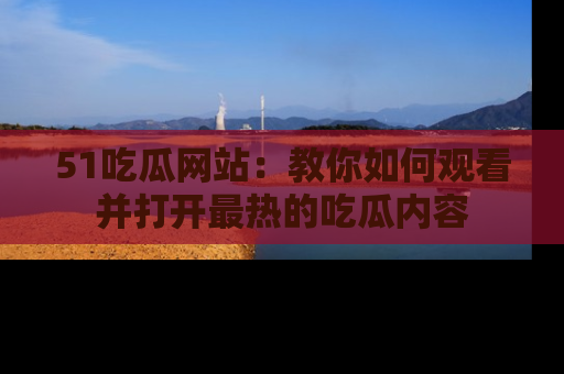 51吃瓜网站:教你如何观看并打开最热的吃瓜内容