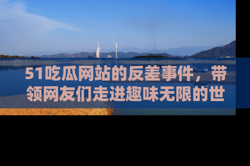 51吃瓜网站的反差事件,带领网友们走进趣味无限的世界