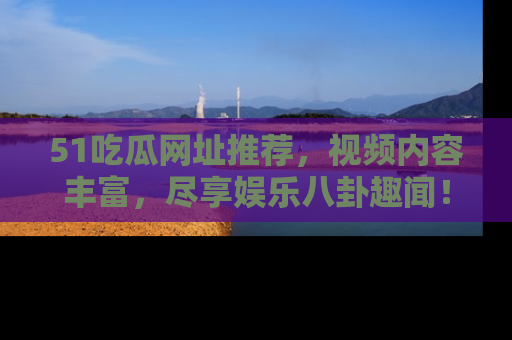 51吃瓜网址推荐,视频内容丰富,尽享娱乐八卦趣闻!