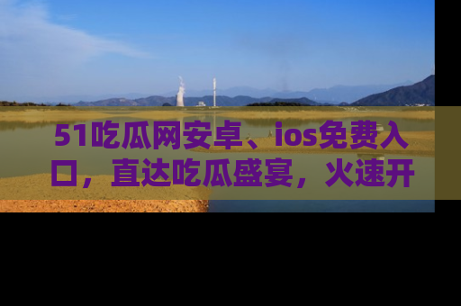 51吃瓜网安卓、ios免费入口,直达吃瓜盛宴,火速开启线上体验!