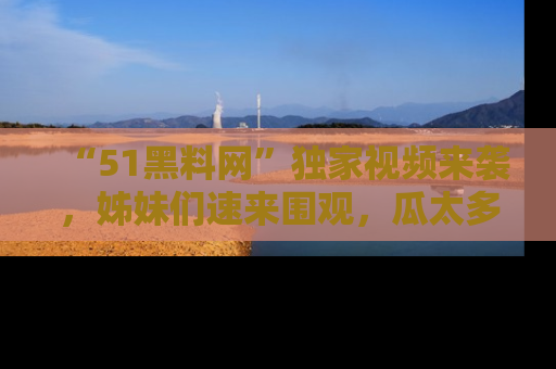 “51黑料网”独家视频来袭,姊妹们速来围观,瓜太多简直停不下来!