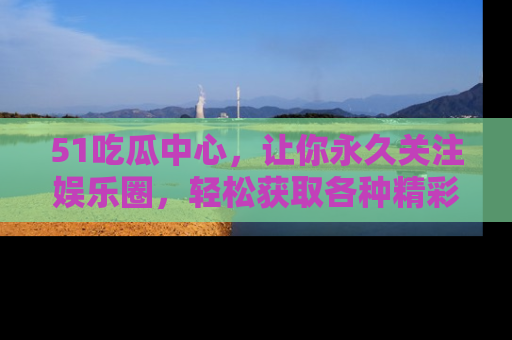 51吃瓜中心,让你永久关注娱乐圈,轻松获取各种精彩的吃瓜信息!