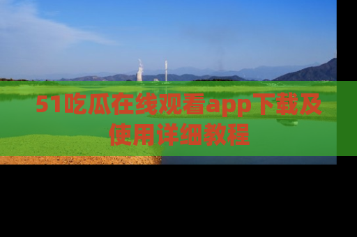 51吃瓜在线观看app下载及使用详细教程