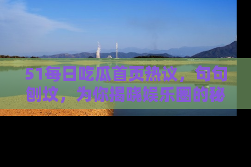 51每日吃瓜首页热议,句句刨坟,为你揭晓娱乐圈的秘密!