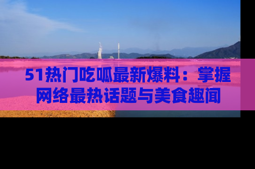 51热门吃呱最新爆料:掌握网络最热话题与美食趣闻