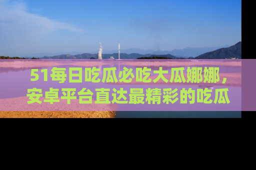 51每日吃瓜必吃大瓜娜娜,安卓平台直达最精彩的吃瓜内容。