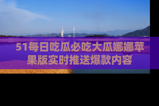 51每日吃瓜必吃大瓜娜娜苹果版实时推送爆款内容
