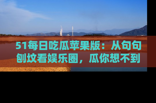 51每日吃瓜苹果版:从句句刨坟看娱乐圈,瓜你想不到的精彩纷呈!