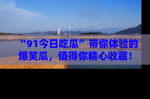 “91今日吃瓜”带你体验的爆笑瓜,值得你精心收藏!