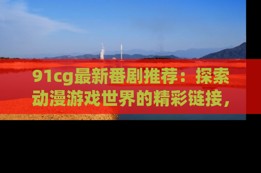 91cg最新番剧推荐：探索动漫游戏世界的精彩链接，尽在此处！