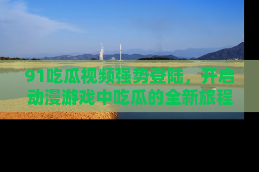 91吃瓜视频强势登陆，开启动漫游戏中吃瓜的全新旅程！