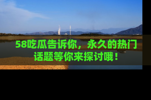 58吃瓜告诉你，永久的热门话题等你来探讨哦！