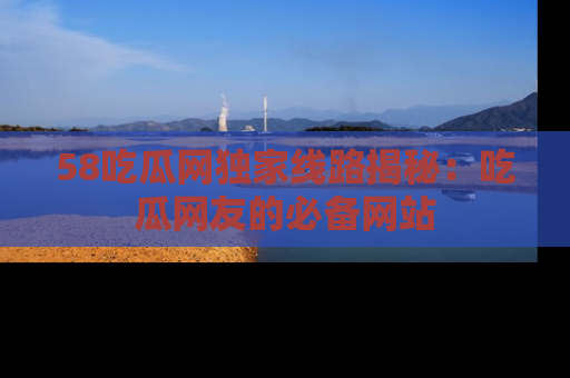 58吃瓜网独家线路揭秘：吃瓜网友的必备网站