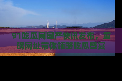 91吃瓜网国产快讯发布，重磅网址带你领略吃瓜盛宴