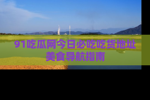 91吃瓜网今日必吃吃货地址美食导航指南