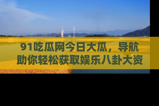 91吃瓜网今日大瓜，导航助你轻松获取娱乐八卦大资讯