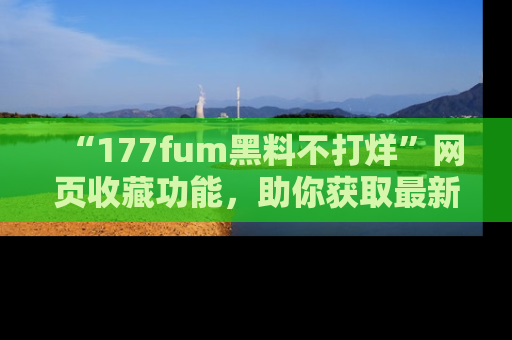 “177fum黑料不打烊”网页收藏功能,助你获取最新黑料动态