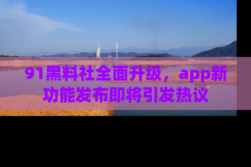 91黑料社全面升级，app新功能发布即将引发热议