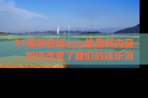91黑料在线app的黑料内容，如何改变了我们的娱乐消费习惯？