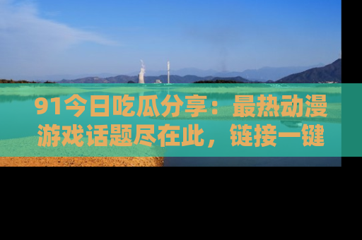 91今日吃瓜分享：最热动漫游戏话题尽在此，链接一键畅游！