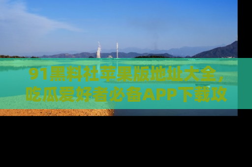 91黑料社苹果版地址大全，吃瓜爱好者必备APP下载攻略