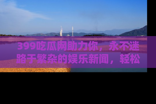 399吃瓜网助力你，永不迷路于繁杂的娱乐新闻，轻松追踪热点！