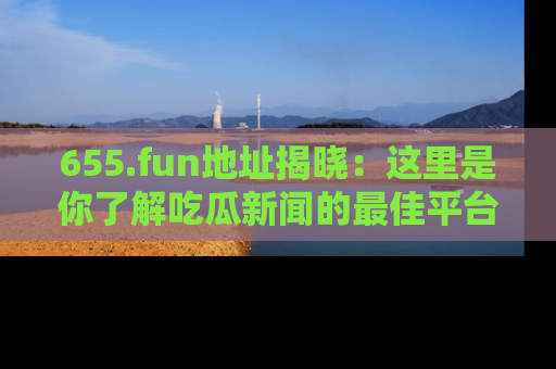 655.fun地址揭晓：这里是你了解吃瓜新闻的最佳平台，快来探索吧！