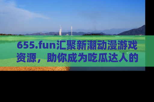 655.fun汇聚新潮动漫游戏资源，助你成为吃瓜达人的必备平台！
