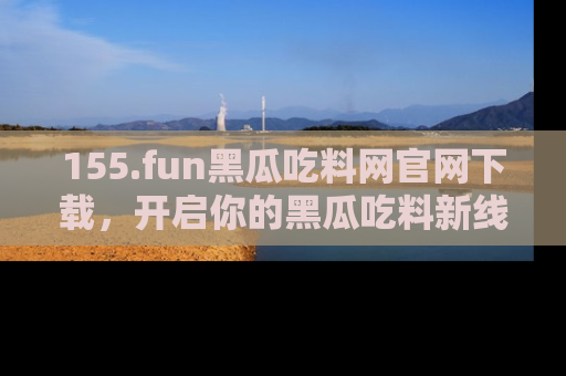 155.fun黑瓜吃料网官网下载，开启你的黑瓜吃料新线路，轻松找到入口！