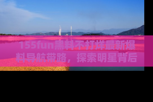 155fun黑料不打烊最新爆料导航带路，探索明星背后的秘密