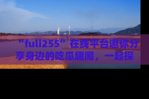 “fuli255”在线平台邀你分享身边的吃瓜趣闻,一起探索生活的小秘密!