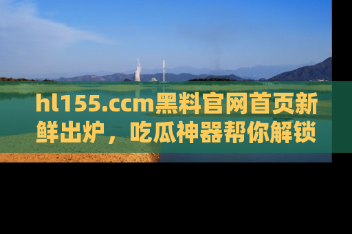 hl155.ccm黑料官网首页新鲜出炉，吃瓜神器帮你解锁那些鲜为人知的内幕！
