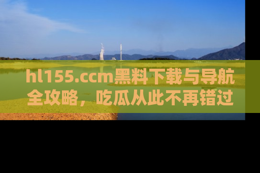 hl155.ccm黑料下载与导航全攻略，吃瓜从此不再错过任何热点
