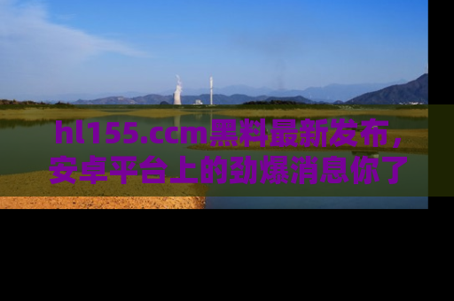 hl155.ccm黑料最新发布，安卓平台上的劲爆消息你了解了吗？