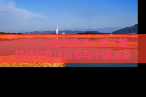 718.sx在线资源：你不能错过的吃瓜动态与小道消息