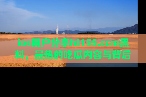 ios用户分享hl155.ccm黑料,最热的吃瓜内容与背后的真实事件!