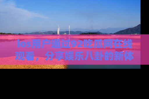 ios用户通过92吃瓜网在线观看，分享娱乐八卦的新体验！