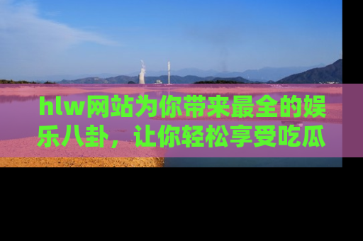 hlw网站为你带来最全的娱乐八卦，让你轻松享受吃瓜时光