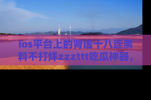 ios平台上的肾虚十八连黑料不打烊zzzttt吃瓜神器，你绝对不能错过