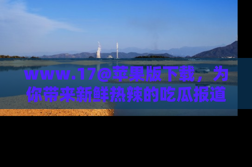 www.17@苹果版下载，为你带来新鲜热辣的吃瓜报道，尽情享受！