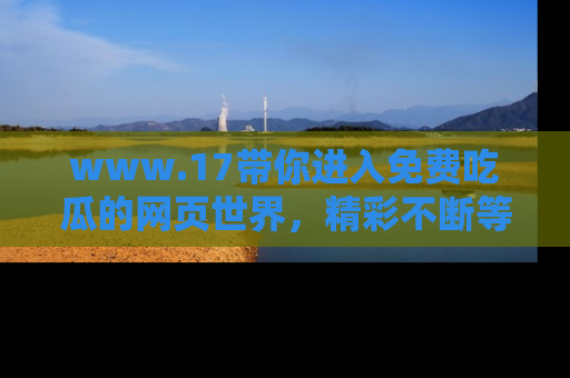 www.17带你进入免费吃瓜的网页世界,精彩不断等着你!