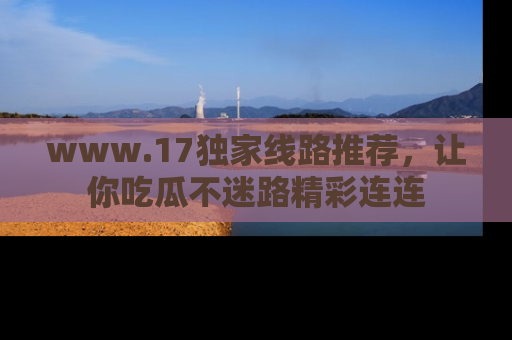 www.17独家线路推荐,让你吃瓜不迷路精彩连连