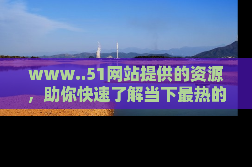 www..51网站提供的资源,助你快速了解当下最热的娱乐八卦