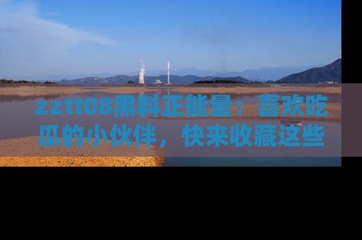zztt08黑料正能量：喜欢吃瓜的小伙伴，快来收藏这些优质资源！