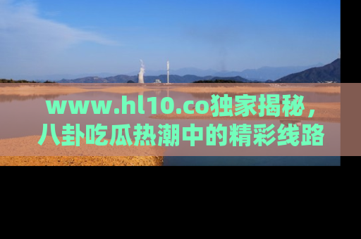 www.hl10.co独家揭秘，八卦吃瓜热潮中的精彩线路推荐