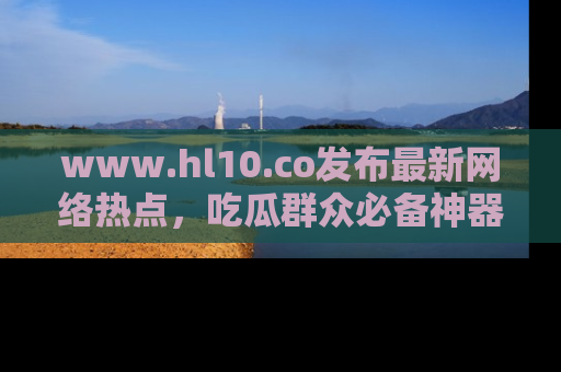 www.hl10.co发布最新网络热点，吃瓜群众必备神器