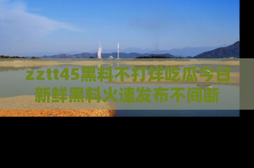 zztt45黑料不打烊吃瓜今日新鲜黑料火速发布不间断