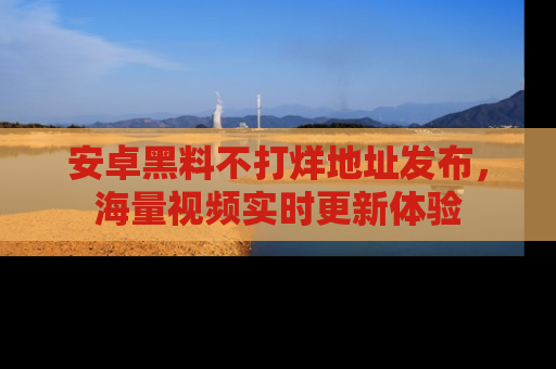 安卓黑料不打烊地址发布，海量视频实时更新体验